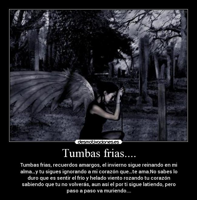 Tumbas frias.... - Tumbas frias, recuerdos amargos, el invierno sigue reinando en mi
alma…y tu sigues ignorando a mi corazón que…te ama.No sabes lo
duro que es sentir el frío y helado viento rozando tu corazón
sabiendo que tu no volverás, aun así el por ti sigue latiendo, pero
paso a paso va muriendo....