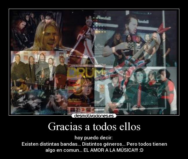 Gracias a todos ellos - hoy puedo decir:
Existen distintas bandas... Distintos géneros... Pero todos tienen
algo en comun... EL AMOR A LA MÚSICA!!! :D