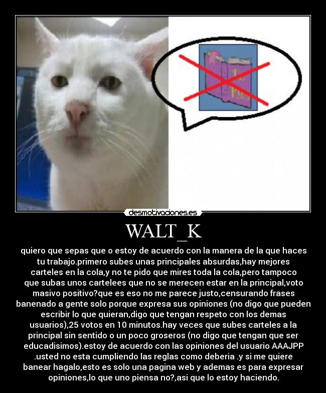 WALT_K - quiero que sepas que o estoy de acuerdo con la manera de la que haces
tu trabajo.primero subes unas principales absurdas,hay mejores
carteles en la cola,y no te pido que mires toda la cola,pero tampoco
que subas unos cartelees que no se merecen estar en la principal,voto
masivo positivo?que es eso no me parece justo,censurando frases
banenado a gente solo porque expresa sus opiniones (no digo que pueden
escribir lo que quieran,digo que tengan respeto con los demas
usuarios),25 votos en 10 minutos.hay veces que subes carteles a la
principal sin sentido o un poco groseros (no digo que tengan que ser
educadisimos).estoy de acuerdo con las opiniones del usuario AAAJPP
.usted no esta cumpliendo las reglas como deberia .y si me quiere
banear hagalo,esto es solo una pagina web y ademas es para expresar
opiniones,lo que uno piensa no?,asi que lo estoy haciendo.