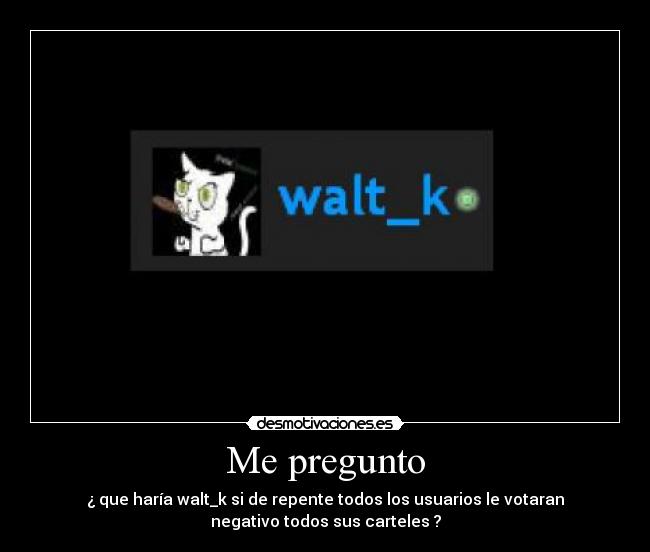 Me pregunto - ¿ que haría walt_k si de repente todos los usuarios le votaran
negativo todos sus carteles ?