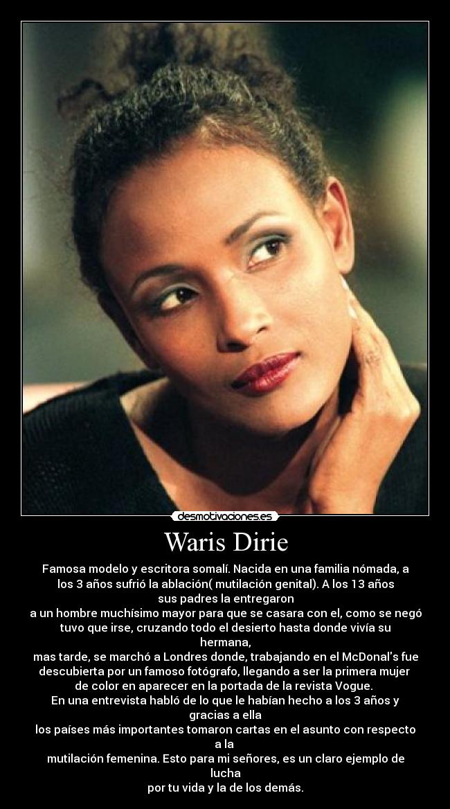 Waris Dirie - Famosa modelo y escritora somalí. Nacida en una familia nómada, a
los 3 años sufrió la ablación( mutilación genital). A los 13 años
sus padres la entregaron
a un hombre muchísimo mayor para que se casara con el, como se negó
tuvo que irse, cruzando todo el desierto hasta donde vivía su
hermana,
mas tarde, se marchó a Londres donde, trabajando en el McDonals fue
descubierta por un famoso fotógrafo, llegando a ser la primera mujer
de color en aparecer en la portada de la revista Vogue.
En una entrevista habló de lo que le habían hecho a los 3 años y
gracias a ella
los países más importantes tomaron cartas en el asunto con respecto
a la
mutilación femenina. Esto para mi señores, es un claro ejemplo de
lucha
por tu vida y la de los demás.