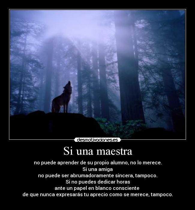 Si una maestra - no puede aprender de su propio alumno, no lo merece.
Si una amiga
no puede ser abrumadoramente sincera, tampoco.
Si no puedes dedicar horas
ante un papel en blanco consciente
de que nunca expresarás tu aprecio como se merece, tampoco.