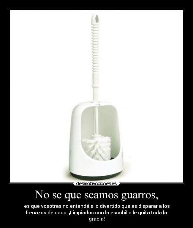 No se que seamos guarros, - es que vosotras no entendéis lo divertido que es disparar a los
frenazos de caca. ¡Limpiarlos con la escobilla le quita toda la
gracia!