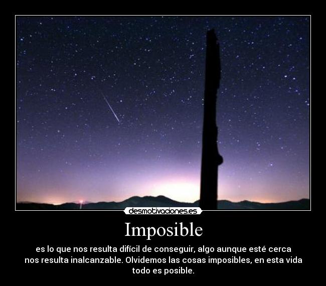 Imposible - es lo que nos resulta difícil de conseguir, algo aunque esté cerca
nos resulta inalcanzable. Olvidemos las cosas imposibles, en esta vida
todo es posible.