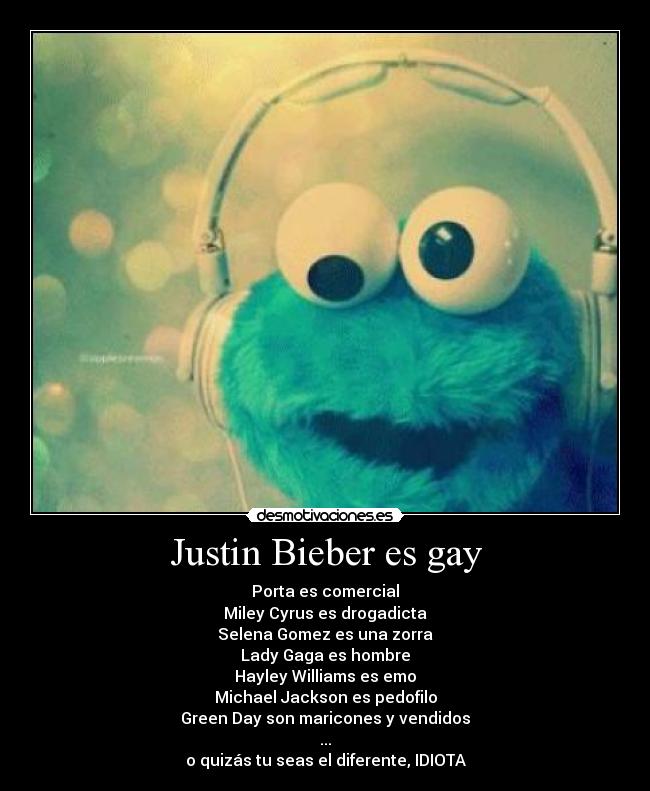 Justin Bieber es gay - Porta es comercial
Miley Cyrus es drogadicta
Selena Gomez es una zorra
Lady Gaga es hombre
Hayley Williams es emo
Michael Jackson es pedofilo
Green Day son maricones y vendidos
...
o quizás tu seas el diferente, IDIOTA