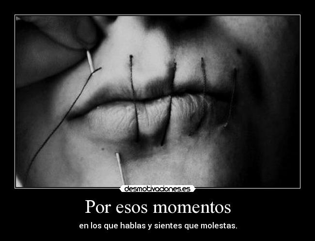 Por esos momentos - en los que hablas y sientes que molestas.