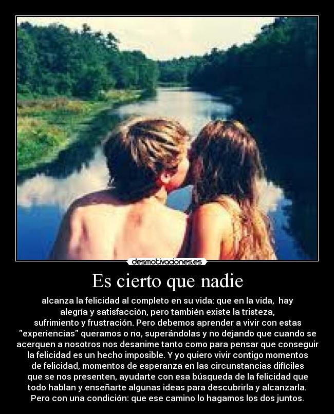 Es cierto que nadie - alcanza la felicidad al completo en su vida: que en la vida,  hay
alegría y satisfacción, pero también existe la tristeza,
sufrimiento y frustración. Pero debemos aprender a vivir con estas
experiencias queramos o no, superándolas y no dejando que cuando se
acerquen a nosotros nos desanime tanto como para pensar que conseguir
la felicidad es un hecho imposible. Y yo quiero vivir contigo momentos
de felicidad, momentos de esperanza en las circunstancias difíciles
que se nos presenten, ayudarte con esa búsqueda de la felicidad que
todo hablan y enseñarte algunas ideas para descubrirla y alcanzarla.
Pero con una condición: que ese camino lo hagamos los dos juntos.