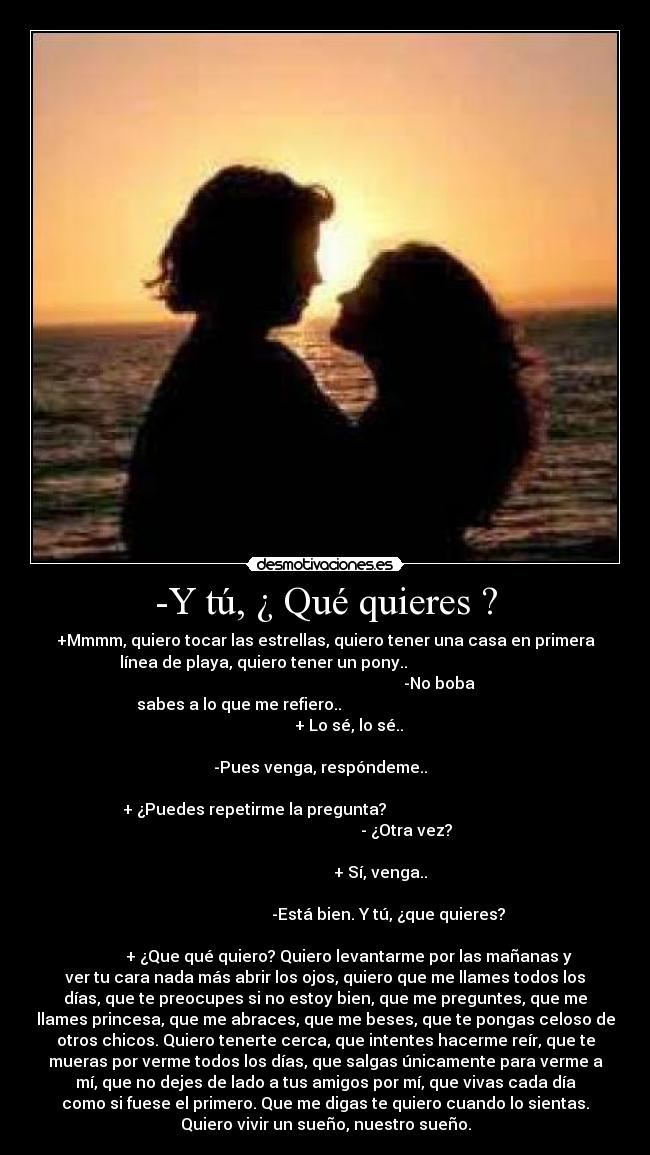 -Y tú, ¿ Qué quieres ? - +Mmmm, quiero tocar las estrellas, quiero tener una casa en primera
línea de playa, quiero tener un pony..                               
                                                         -No boba
sabes a lo que me refiero..                                           
                                + Lo sé, lo sé..                    
                                                                      
                     -Pues venga, respóndeme..                       
                                                                      
 + ¿Puedes repetirme la pregunta?                                    
                                                 - ¿Otra vez?        
                                                                      
                                          + Sí, venga..              
                                                                      
                                  -Está bien. Y tú, ¿que quieres?  
                                                                      
            + ¿Que qué quiero? Quiero levantarme por las mañanas y
ver tu cara nada más abrir los ojos, quiero que me llames todos los
días, que te preocupes si no estoy bien, que me preguntes, que me
llames princesa, que me abraces, que me beses, que te pongas celoso de
otros chicos. Quiero tenerte cerca, que intentes hacerme reír, que te
mueras por verme todos los días, que salgas únicamente para verme a
mí, que no dejes de lado a tus amigos por mí, que vivas cada día
como si fuese el primero. Que me digas te quiero cuando lo sientas.
Quiero vivir un sueño, nuestro sueño.