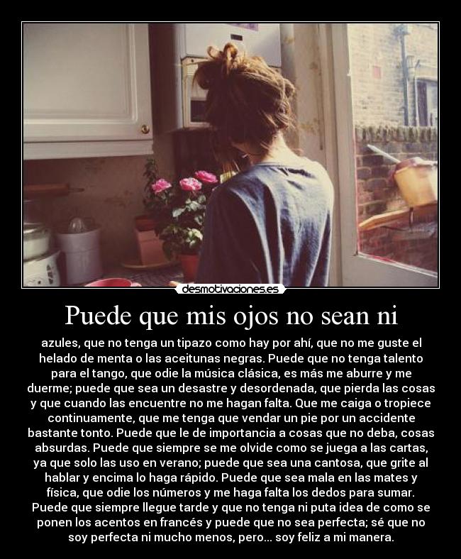 Puede que mis ojos no sean ni - azules, que no tenga un tipazo como hay por ahí, que no me guste el
helado de menta o las aceitunas negras. Puede que no tenga talento
para el tango, que odie la música clásica, es más me aburre y me
duerme; puede que sea un desastre y desordenada, que pierda las cosas
y que cuando las encuentre no me hagan falta. Que me caiga o tropiece
continuamente, que me tenga que vendar un pie por un accidente
bastante tonto. Puede que le de importancia a cosas que no deba, cosas
absurdas. Puede que siempre se me olvide como se juega a las cartas,
ya que solo las uso en verano; puede que sea una cantosa, que grite al
hablar y encima lo haga rápido. Puede que sea mala en las mates y
física, que odie los números y me haga falta los dedos para sumar.
Puede que siempre llegue tarde y que no tenga ni puta idea de como se
ponen los acentos en francés y puede que no sea perfecta; sé que no
soy perfecta ni mucho menos, pero... soy feliz a mi manera.