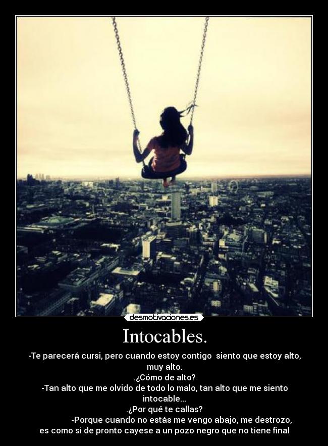 Intocables. - -Te parecerá cursi, pero cuando estoy contigo  siento que estoy alto,
muy alto.
.¿Cómo de alto?
-Tan alto que me olvido de todo lo malo, tan alto que me siento
intocable...
.¿Por qué te callas?
                 -Porque cuando no estás me vengo abajo, me destrozo,
es como si de pronto cayese a un pozo negro que no tiene final
