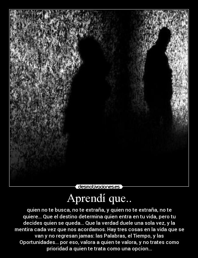 Aprendí que.. - quien no te busca, no te extraña, y quien no te extraña, no te
quiere... Que el destino determina quien entra en tu vida, pero tu
decides quien se queda... Que la verdad duele una sola vez, y la
mentira cada vez que nos acordamos. Hay tres cosas en la vida que se
van y no regresan jamas: las Palabras, el Tiempo, y las
Oportunidades... por eso, valora a quien te valora, y no trates como
prioridad a quien te trata como una opcion...