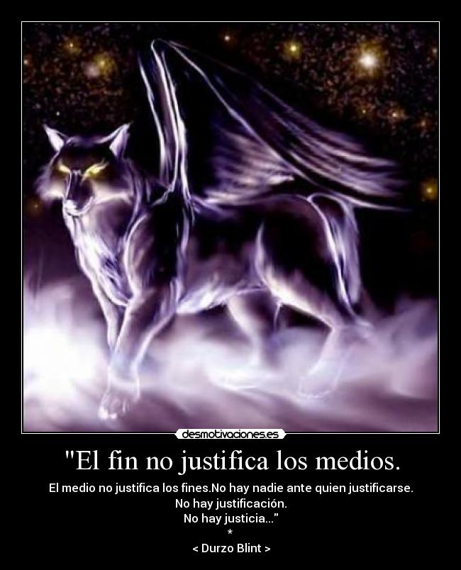 El fin no justifica los medios. - El medio no justifica los fines.No hay nadie ante quien justificarse.
No hay justificación.
No hay justicia...
*
< Durzo Blint >