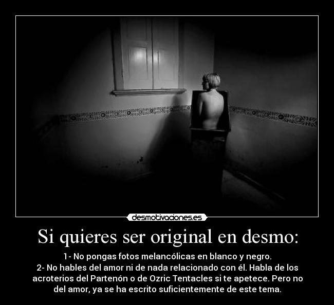 Si quieres ser original en desmo: - 1- No pongas fotos melancólicas en blanco y negro.
2- No hables del amor ni de nada relacionado con él. Habla de los
acroterios del Partenón o de Ozric Tentacles si te apetece. Pero no
del amor, ya se ha escrito suficientemente de este tema.