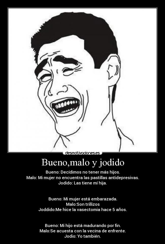 Bueno,malo y jodido - Bueno: Decídimos no tener más hijos.
Malo: Mi mujer no encuentra las pastillas antidepresivas.
Jodido: Las tiene mí hija.
Bueno: Mi mujer está embarazada.
Malo:Son trillizos
Joddido:Me hice la vasectomia hace 5 años.
Bueno: Mi hijo está madurando por fin.
Malo:Se acuesta con la vecina de enfrente.
Jodio: Yo también.