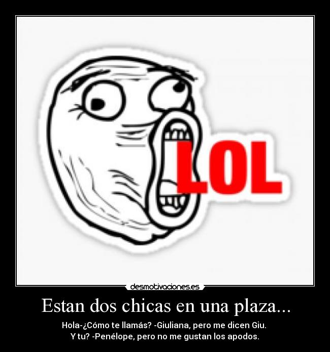 Estan dos chicas en una plaza... - Hola-¿Cómo te llamás? -Giuliana, pero me dicen Giu.
Y tu? -Penélope, pero no me gustan los apodos.