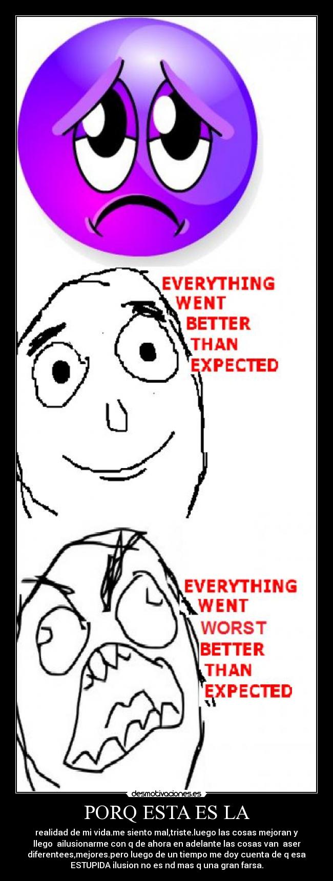 PORQ ESTA ES LA - realidad de mi vida.me siento mal,triste.luego las cosas mejoran y
llego ailusionarme con q de ahora en adelante las cosas van aser
diferentees,mejores.pero luego de un tiempo me doy cuenta de q esa
ESTUPIDA ilusion no es nd mas q una gran farsa.