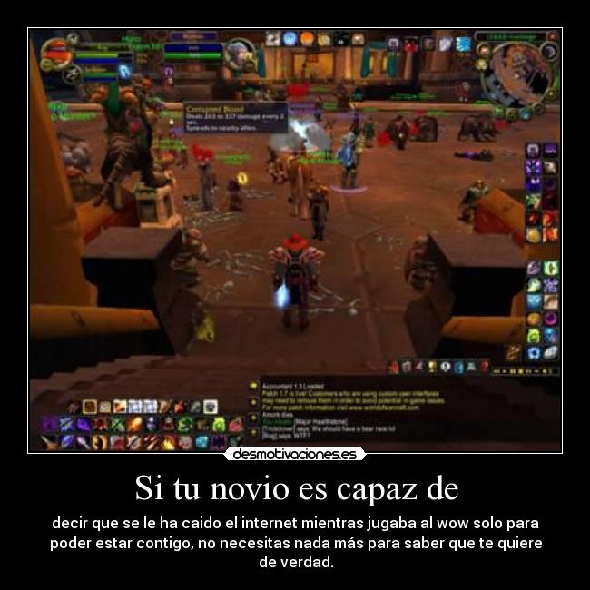 Si tu novio es capaz de - decir que se le ha caido el internet mientras jugaba al wow solo para
poder estar contigo, no necesitas nada más para saber que te quiere
de verdad.