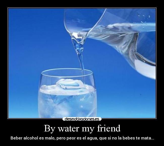By water my friend - Beber alcohol es malo, pero peor es el agua, que si no la bebes te mata...