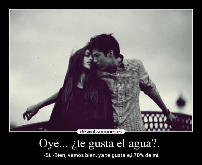 Oye... ¿te gusta el agua?. - -Si. -Bien, vamos bien, ya te gusta e,l 70% de mi.