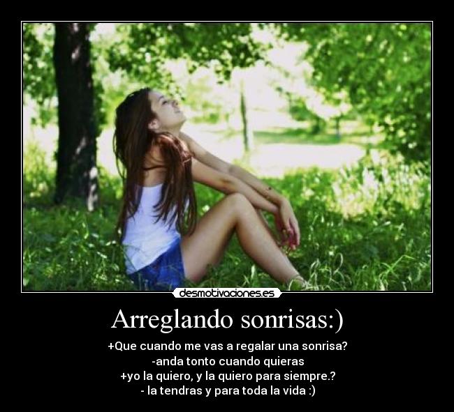 Arreglando sonrisas:) - +Que cuando me vas a regalar una sonrisa?
-anda tonto cuando quieras
+yo la quiero, y la quiero para siempre.?
- la tendras y para toda la vida :)