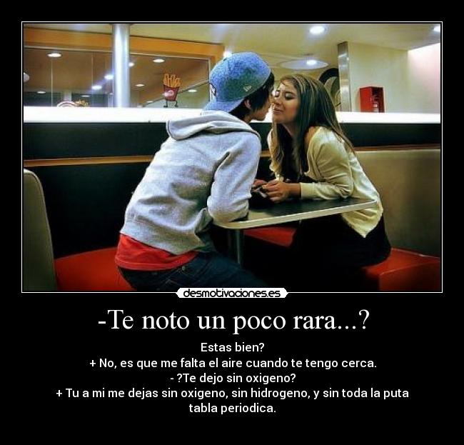 -Te noto un poco rara...? - Estas bien?
+ No, es que me falta el aire cuando te tengo cerca.
- ?Te dejo sin oxigeno?
+ Tu a mi me dejas sin oxigeno, sin hidrogeno, y sin toda la puta tabla periodica.