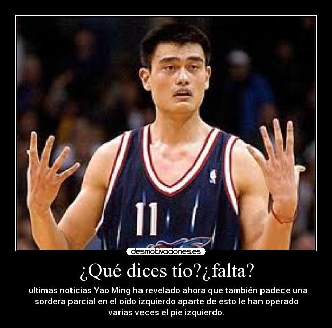 ¿Qué dices tío?¿falta? -   ultimas noticias Yao Ming ha revelado ahora que también padece una
sordera parcial en el oído izquierdo aparte de esto le han operado
varias veces el pie izquierdo.