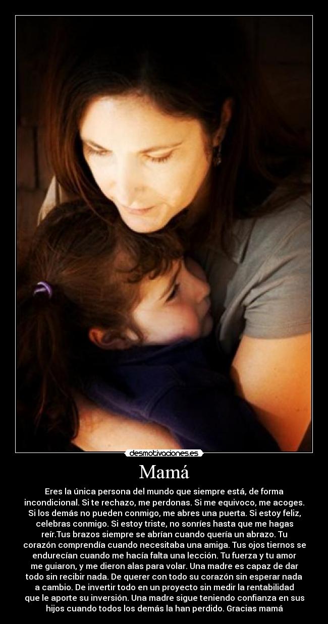 Mamá - Eres la única persona del mundo que siempre está, de forma
incondicional. Si te rechazo, me perdonas. Si me equivoco, me acoges.
Si los demás no pueden conmigo, me abres una puerta. Si estoy feliz,
celebras conmigo. Si estoy triste, no sonríes hasta que me hagas
reír.Tus brazos siempre se abrían cuando quería un abrazo. Tu
corazón comprendía cuando necesitaba una amiga. Tus ojos tiernos se
endurecían cuando me hacía falta una lección. Tu fuerza y tu amor
me guiaron, y me dieron alas para volar. Una madre es capaz de dar
todo sin recibir nada. De querer con todo su corazón sin esperar nada
a cambio. De invertir todo en un proyecto sin medir la rentabilidad
que le aporte su inversión. Una madre sigue teniendo confianza en sus
hijos cuando todos los demás la han perdido. Gracias mamá♥