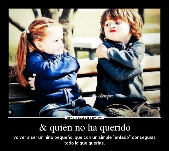 & quién no ha querido - volver a ser un niño pequeño, que con un simple enfado conseguías
todo lo que querías.