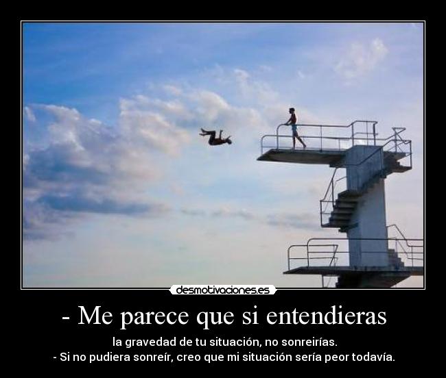- Me parece que si entendieras - la gravedad de tu situación, no sonreirías.
- Si no pudiera sonreír, creo que mi situación sería peor todavía.