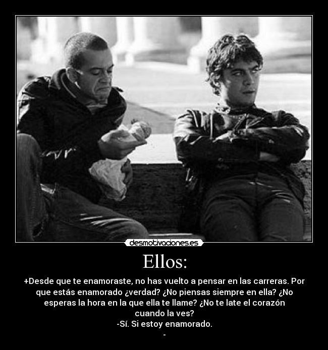 Ellos: - +Desde que te enamoraste, no has vuelto a pensar en las carreras. Por
que estás enamorado ¿verdad? ¿No piensas siempre en ella? ¿No
esperas la hora en la que ella te llame? ¿No te late el corazón
cuando la ves?
-Sí. Si estoy enamorado.
-