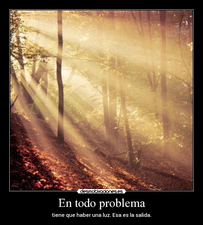 En todo problema - tiene que haber una luz. Esa es la salida.