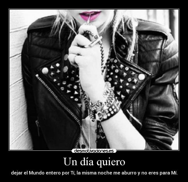 Un día quiero - dejar el Mundo entero por Tí, la misma noche me aburro y no eres para Mí.