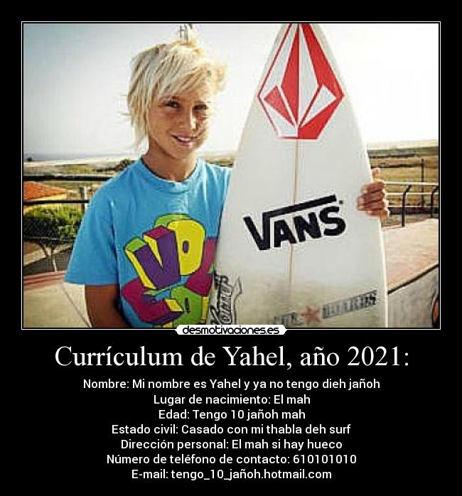 Currículum de Yahel, año 2021: - Nombre: Mi nombre es Yahel y ya no tengo dieh jañoh
Lugar de nacimiento: El mah
Edad: Tengo 10 jañoh mah
Estado civil: Casado con mi thabla deh surf
Dirección personal: El mah si hay hueco
Número de teléfono de contacto: 610101010
E-mail: tengo_10_jañoh.hotmail.com