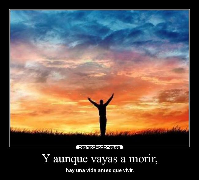 Y aunque vayas a morir, - hay una vida antes que vivir.