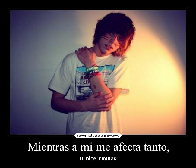 Mientras a mi me afecta tanto, - tú ni te inmutas