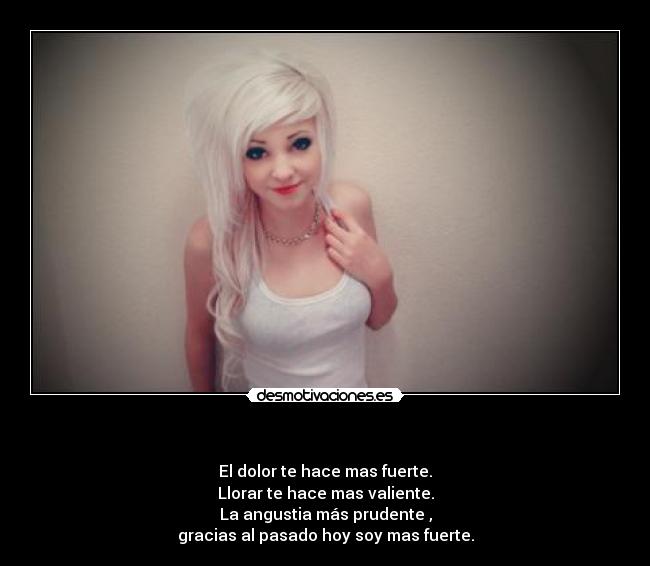       - El dolor te hace mas fuerte.
Llorar te hace mas valiente.
La angustia más prudente ,
gracias al pasado hoy soy mas fuerte.