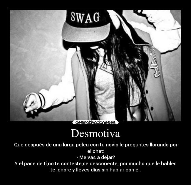 Desmotiva - Que después de una larga pelea con tu novio le preguntes llorando por
el chat:
- Me vas a dejar?
Y él pase de ti,no te conteste,se desconecte, por mucho que le hables
te ignore y lleves días sin hablar con él.
