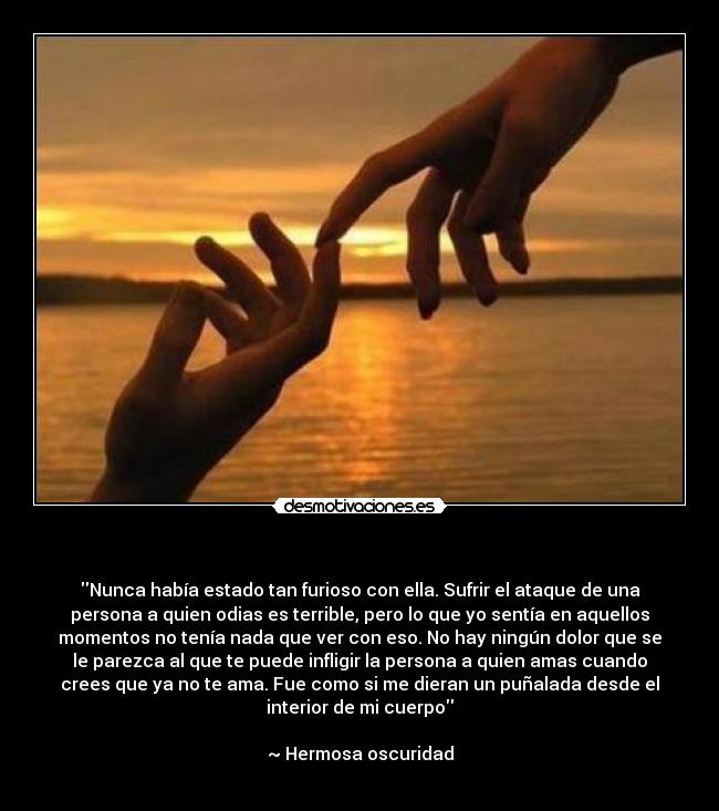 - Nunca había estado tan furioso con ella. Sufrir el ataque de una
persona a quien odias es terrible, pero lo que yo sentía en aquellos
momentos no tenía nada que ver con eso. No hay ningún dolor que se
le parezca al que te puede infligir la persona a quien amas cuando
crees que ya no te ama. Fue como si me dieran un puñalada desde el
interior de mi cuerpo
~ Hermosa oscuridad