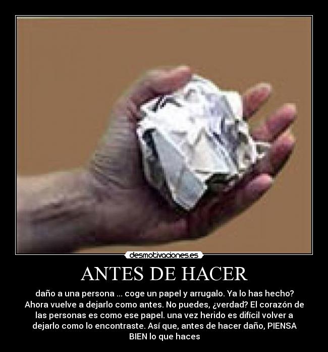 ANTES DE HACER - daño a una persona ... coge un papel y arrugalo. Ya lo has hecho?
Ahora vuelve a dejarlo como antes. No puedes, ¿verdad? El corazón de
las personas es como ese papel. una vez herido es difícil volver a
dejarlo como lo encontraste. Así que, antes de hacer daño, PIENSA
BIEN lo que haces