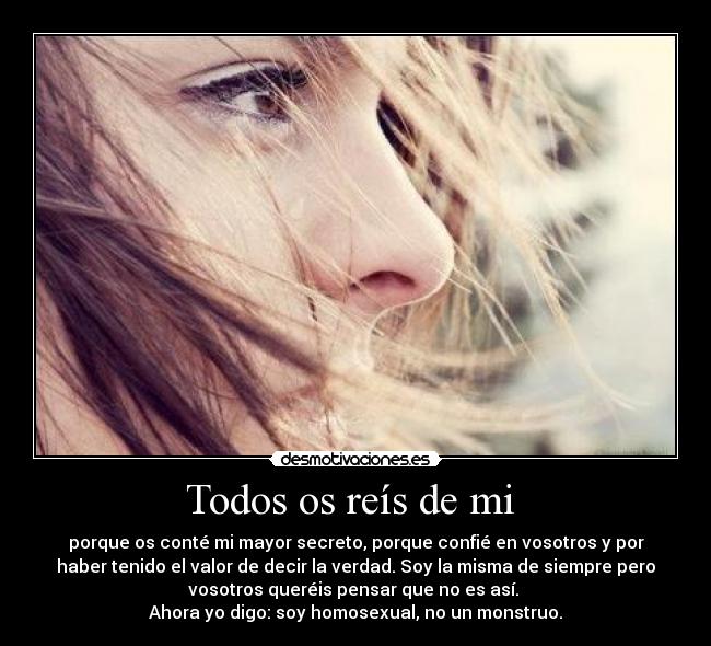 Todos os reís de mi - porque os conté mi mayor secreto, porque confié en vosotros y por
haber tenido el valor de decir la verdad. Soy la misma de siempre pero
vosotros queréis pensar que no es así.
Ahora yo digo: soy homosexual, no un monstruo.