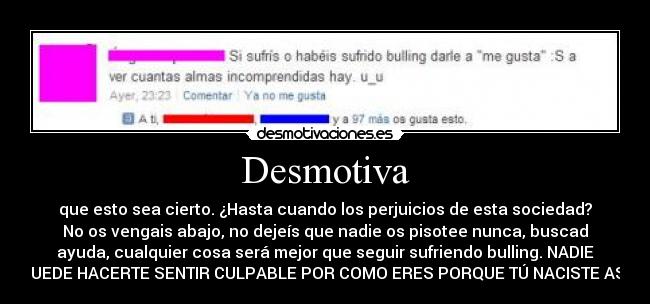 Desmotiva - que esto sea cierto. ¿Hasta cuando los perjuicios de esta sociedad?
No os vengais abajo, no dejeís que nadie os pisotee nunca, buscad
ayuda, cualquier cosa será mejor que seguir sufriendo bulling. NADIE
PUEDE HACERTE SENTIR CULPABLE POR COMO ERES PORQUE TÚ NACISTE ASÍ.