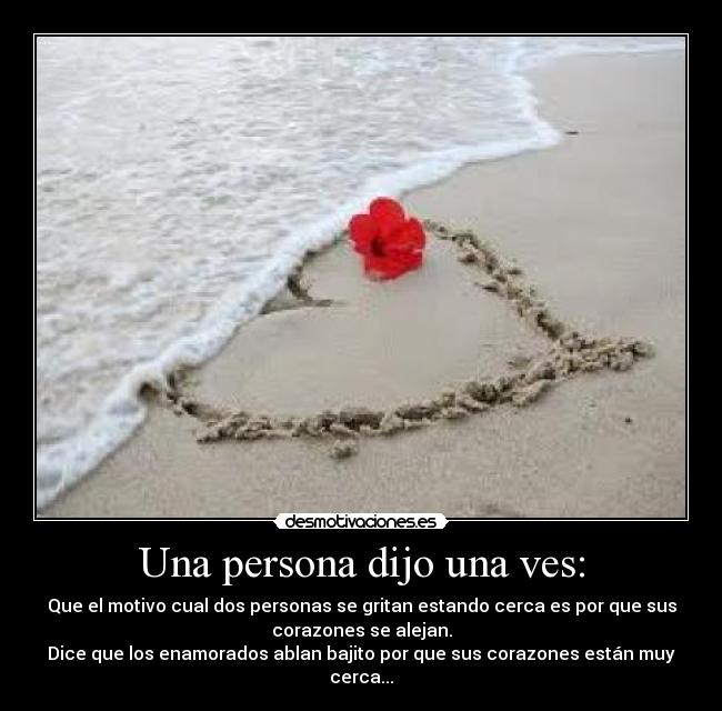 Una persona dijo una ves: - Que el motivo cual dos personas se gritan estando cerca es por que sus
corazones se alejan.
Dice que los enamorados ablan bajito por que sus corazones están muy
cerca...