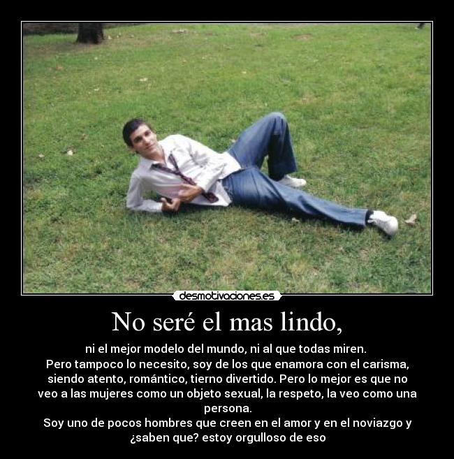 No seré el mas lindo, - ni el mejor modelo del mundo, ni al que todas miren.
Pero tampoco lo necesito, soy de los que enamora con el carisma,
siendo atento, romántico, tierno divertido. Pero lo mejor es que no
veo a las mujeres como un objeto sexual, la respeto, la veo como una
persona.
Soy uno de pocos hombres que creen en el amor y en el noviazgo y
¿saben que? estoy orgulloso de eso
