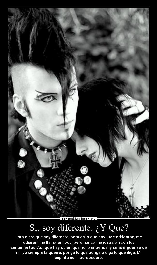 Si, soy diferente. ¿Y Que? - Esta claro que soy diferente, pero es lo que hay... Me criticaran, me
odiaran, me llamaran loco, pero nunca me juzgaran con los
sentimientos. Aunque hay quien que no lo entienda, y se averguenze de
mi, yo siempre la querré, ponga lo que ponga o diga lo que diga. Mi
espiritu es imperecedero.
