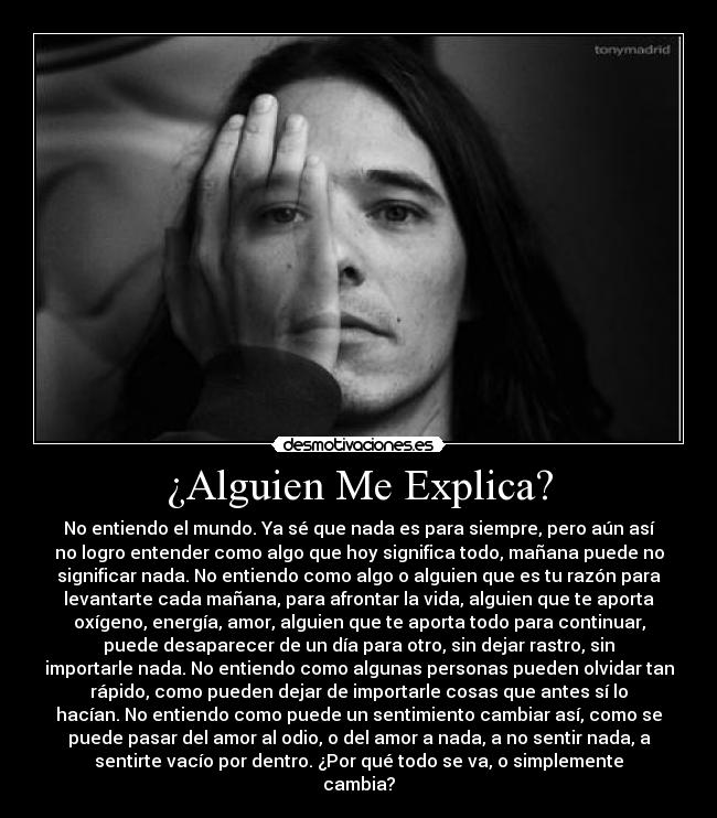 ¿Alguien Me Explica? - No entiendo el mundo. Ya sé que nada es para siempre, pero aún así
no logro entender como algo que hoy significa todo, mañana puede no
significar nada. No entiendo como algo o alguien que es tu razón para
levantarte cada mañana, para afrontar la vida, alguien que te aporta
oxígeno, energía, amor, alguien que te aporta todo para continuar,
puede desaparecer de un día para otro, sin dejar rastro, sin
importarle nada. No entiendo como algunas personas pueden olvidar tan
rápido, como pueden dejar de importarle cosas que antes sí lo
hacían. No entiendo como puede un sentimiento cambiar así, como se
puede pasar del amor al odio, o del amor a nada, a no sentir nada, a
sentirte vacío por dentro. ¿Por qué todo se va, o simplemente
cambia?