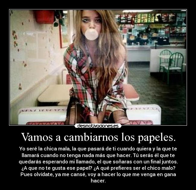 Vamos a cambiarnos los papeles. - Yo seré la chica mala, la que pasará de ti cuando quiera y la que te
llamará cuando no tenga nada más que hacer. Tú serás él que te
quedarás esperando mi llamado, el que soñaras con un final juntos.
¿A que no te gusta ese papel? ¿A qué prefieres ser el chico malo?
Pues olvídate, ya me cansé, voy a hacer lo que me venga en gana
hacer.