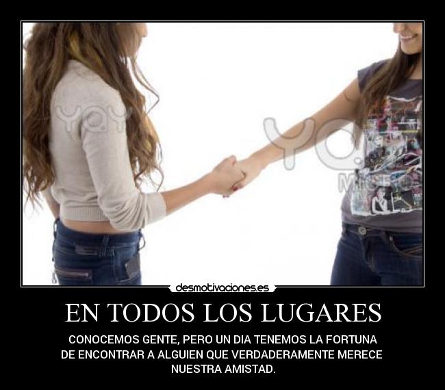 EN TODOS LOS LUGARES - CONOCEMOS GENTE, PERO UN DIA TENEMOS LA FORTUNA
DE ENCONTRAR A ALGUIEN QUE VERDADERAMENTE MERECE
NUESTRA AMISTAD.