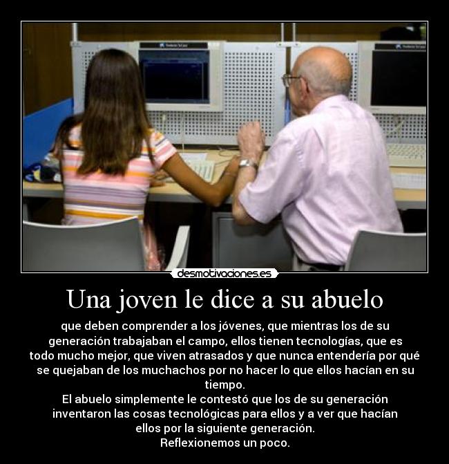 Una joven le dice a su abuelo - que deben comprender a los jóvenes, que mientras los de su
generación trabajaban el campo, ellos tienen tecnologías, que es
todo mucho mejor, que viven atrasados y que nunca entendería por qué
se quejaban de los muchachos por no hacer lo que ellos hacían en su
tiempo.
El abuelo simplemente le contestó que los de su generación
inventaron las cosas tecnológicas para ellos y a ver que hacían
ellos por la siguiente generación.
Reflexionemos un poco.