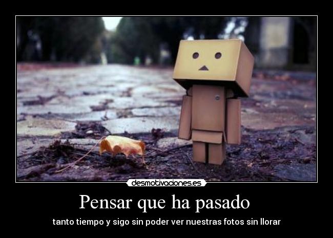 Pensar que ha pasado - tanto tiempo y sigo sin poder ver nuestras fotos sin llorar