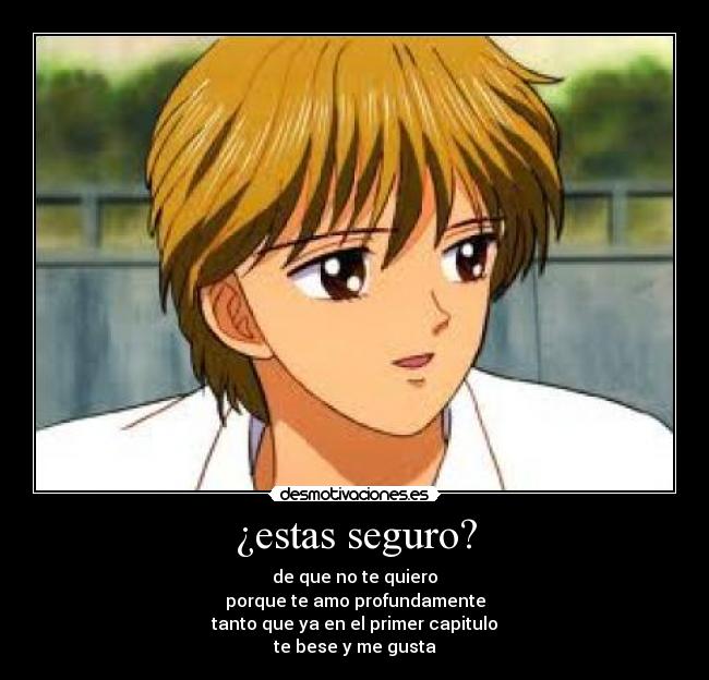 ¿estas seguro? - de que no te quiero
porque te amo profundamente
tanto que ya en el primer capitulo
te bese y me gusta